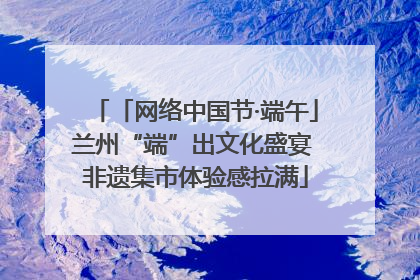 「网络中国节·端午」兰州“端”出文化盛宴 非遗集市体验感拉满