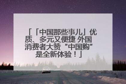 「中国那些事儿」优质、多元又便捷 外国消费者大赞“中国购”是全新体验！