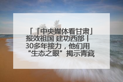 「中央媒体看甘肃」报效祖国 建功西部丨30多年接力，他们用“生态之眼”揭示青藏高原的秘密