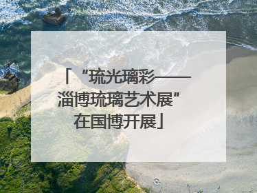 “琉光璃彩——淄博琉璃艺术展”在国博开展