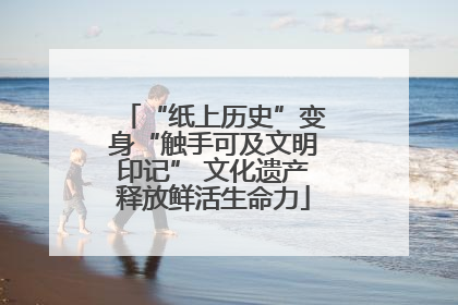 “纸上历史”变身“触手可及文明印记” 文化遗产释放鲜活生命力