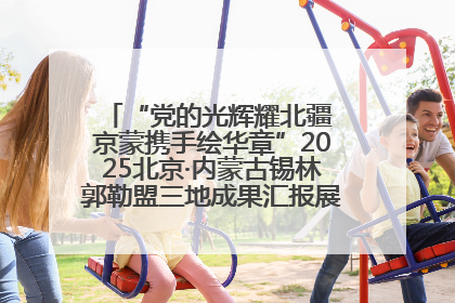 “党的光辉耀北疆 京蒙携手绘华章”2025北京·内蒙古锡林郭勒盟三地成果汇报展系列活动启动