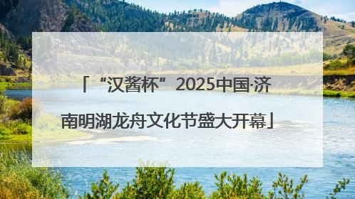 “汉酱杯”2025中国·济南明湖龙舟文化节盛大开幕