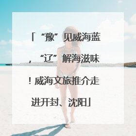 “豫”见威海蓝，“辽”解海滋味！威海文旅推介走进开封、沈阳