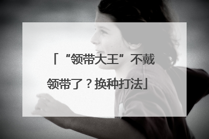 “领带大王”不戴领带了？换种打法