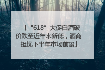 “618”大促白酒破价跌至近年来新低，酒商担忧下半年市场前景