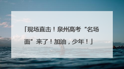 现场直击！泉州高考“名场面”来了！加油，少年！