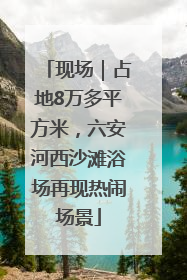现场｜占地8万多平方米，六安河西沙滩浴场再现热闹场景