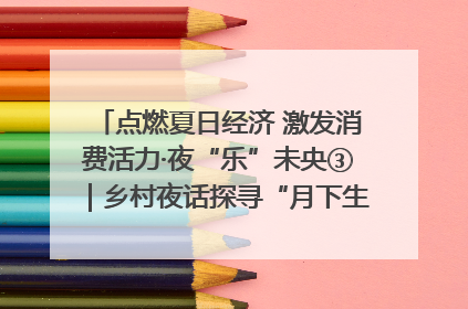 点燃夏日经济 激发消费活力·夜“乐”未央③|乡村夜话探寻“月下生金”的“共富密码”