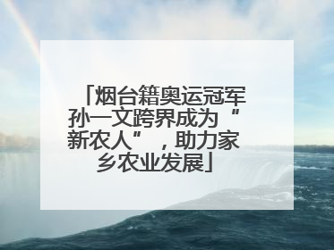 烟台籍奥运冠军孙一文跨界成为“新农人”，助力家乡农业发展