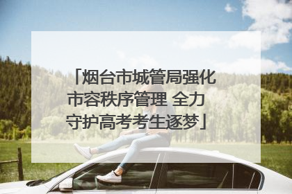 烟台市城管局强化市容秩序管理 全力守护高考考生逐梦