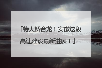 特大桥合龙！安徽这段高速建设最新进展！