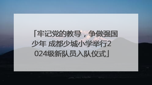 牢记党的教导，争做强国少年 成都少城小学举行2024级新队员入队仪式