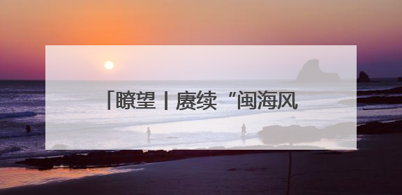 瞭望丨赓续“闽海风流” 绽放时代光彩