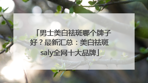 男士美白祛斑哪个牌子好？最新汇总：美白祛斑saly全网十大品牌