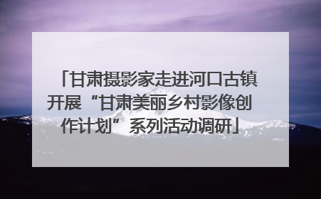 甘肃摄影家走进河口古镇开展“甘肃美丽乡村影像创作计划”系列活动调研
