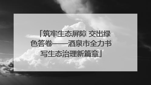 筑牢生态屏障 交出绿色答卷——酒泉市全力书写生态治理新篇章