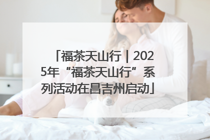 福茶天山行｜2025年“福茶天山行”系列活动在昌吉州启动