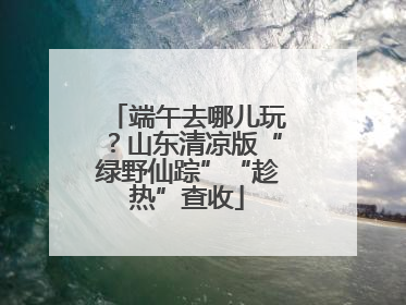 端午去哪儿玩?山东清凉版“绿野仙踪”“趁热”查收