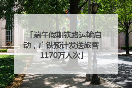 端午假期铁路运输启动，广铁预计发送旅客1170万人次