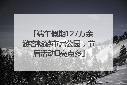 端午假期127万余游客畅游市属公园，节后活动﻿亮点多