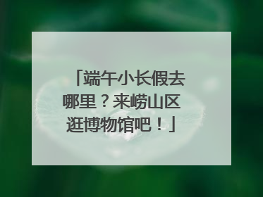 端午小长假去哪里？来崂山区逛博物馆吧！