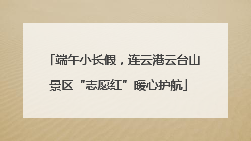 端午小长假，连云港云台山景区“志愿红”暖心护航