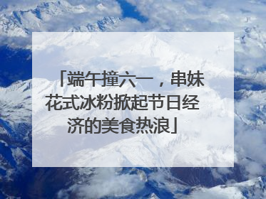 端午撞六一，串妹花式冰粉掀起节日经济的美食热浪
