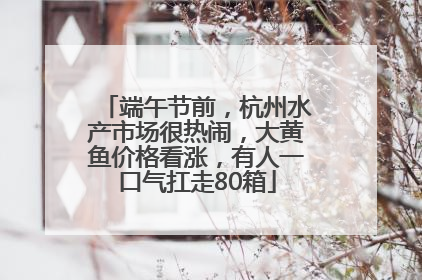 端午节前，杭州水产市场很热闹，大黄鱼价格看涨，有人一口气扛走80箱