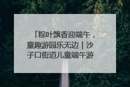 粽叶飘香迎端午，童趣游园乐无边｜沙子口街道儿童端午游园活动圆满落幕