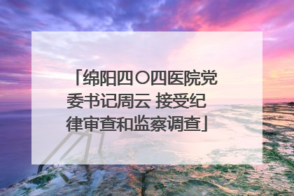 绵阳四〇四医院党委书记周云 接受纪律审查和监察调查