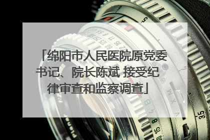 绵阳市人民医院原党委书记、院长陈斌 接受纪律审查和监察调查