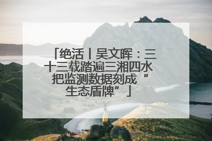 绝活丨吴文晖：三十三载踏遍三湘四水 把监测数据刻成“生态盾牌”