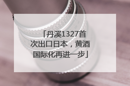 丹溪1327首次出口日本，黄酒国际化再进一步