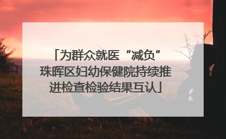 为群众就医“减负” 珠晖区妇幼保健院持续推进检查检验结果互认