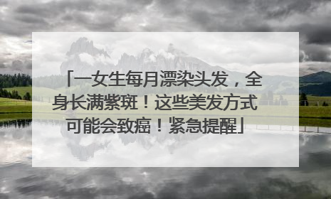 一女生每月漂染头发，全身长满紫斑！这些美发方式可能会致癌！紧急提醒