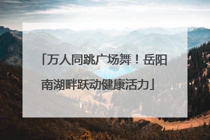 万人同跳广场舞！岳阳南湖畔跃动健康活力