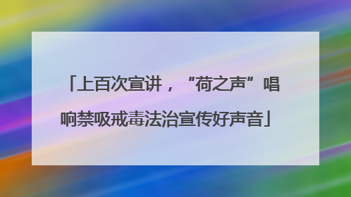 上百次宣讲，“荷之声”唱响禁吸戒毒法治宣传好声音