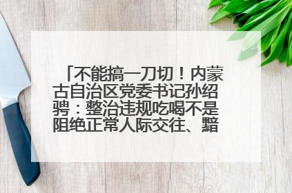 不能搞一刀切！内蒙古自治区党委书记孙绍骋：整治违规吃喝不是阻绝正常人际交往、黯淡人间烟火
