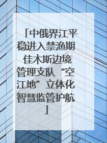 中俄界江平稳进入禁渔期 佳木斯边境管理支队“空江地”立体化智慧监管护航