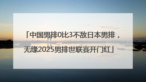 中国男排0比3不敌日本男排，无缘2025男排世联赛开门红