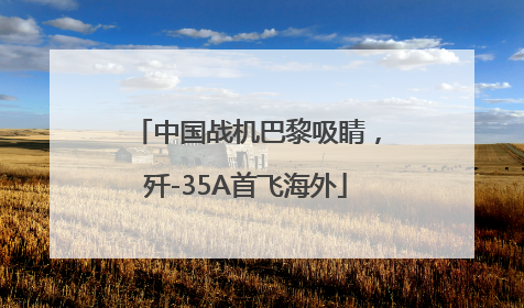 中国战机巴黎吸睛，歼-35A首飞海外