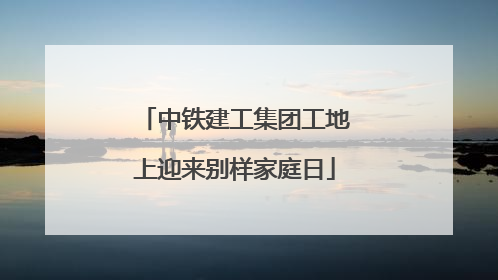 中铁建工集团工地上迎来别样家庭日