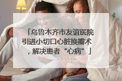 乌鲁木齐市友谊医院引进小切口心脏换瓣术，解决患者“心病”