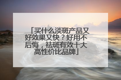 买什么淡斑产品又好效果又快？好用不后悔，祛斑有效十大高性价比品牌