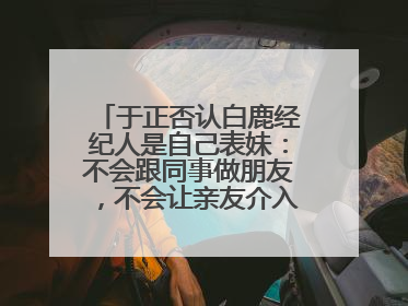 于正否认白鹿经纪人是自己表妹：不会跟同事做朋友，不会让亲友介入到我的工作