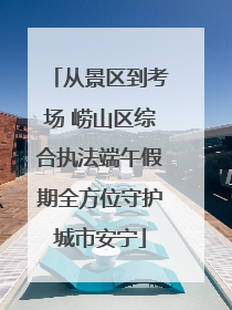 从景区到考场 崂山区综合执法端午假期全方位守护城市安宁