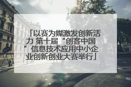 以赛为媒激发创新活力 第十届“创客中国”信息技术应用中小企业创新创业大赛举行