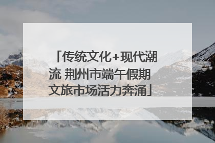 传统文化+现代潮流 荆州市端午假期文旅市场活力奔涌