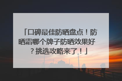 口碑最佳防晒盘点！防晒霜哪个牌子防晒效果好？挑选攻略来了！